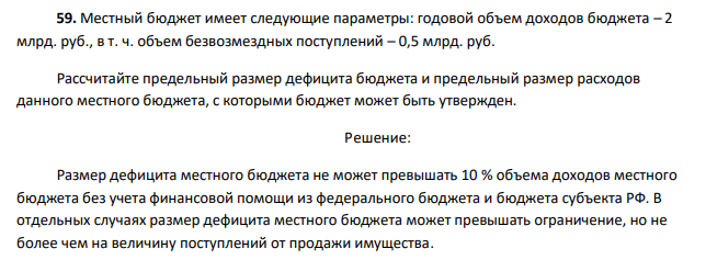  Местный бюджет имеет следующие параметры: годовой объем доходов бюджета – 2 млрд. руб., в т. ч. объем безвозмездных поступлений – 0,5 млрд. руб. Рассчитайте предельный размер дефицита бюджета и предельный размер расходов данного местного бюджета, с которыми бюджет может быть утвержден. 