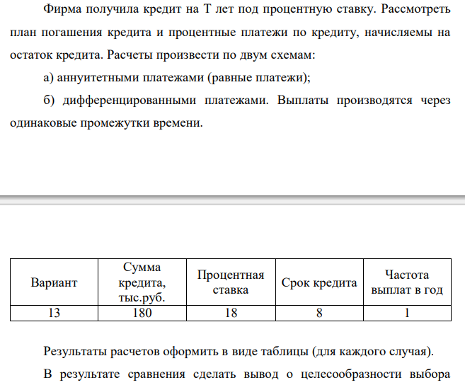  Фирма получила кредит на T лет под процентную ставку. Рассмотреть план погашения кредита и процентные платежи по кредиту, начисляемы на остаток кредита. Расчеты произвести по двум схемам: а) аннуитетными платежами (равные платежи); б) дифференцированными платежами. Выплаты производятся через одинаковые промежутки времени. Вариант Сумма кредита, тыс.руб. Процентная ставка Срок кредита Частота выплат в год 13 180 18 8 1 Результаты расчетов оформить в виде таблицы (для каждого случая). В результате сравнения сделать вывод о целесообразности выбора схемы выплат для заемщика.  