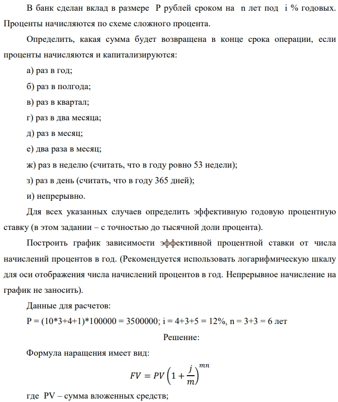 В банк сделан вклад в размере P рублей сроком на n лет под i % годовых. Проценты начисляются по схеме сложного процента. Определить, какая сумма будет возвращена в конце срока операции, если проценты начисляются и капитализируются: а) раз в год; б) раз в полгода; в) раз в квартал; г) раз в два месяца; д) раз в месяц; е) два раза в месяц; ж) раз в неделю (считать, что в году ровно 53 недели); з) раз в день (считать, что в году 365 дней); и) непрерывно. Для всех указанных случаев определить эффективную годовую процентную ставку (в этом задании – с точностью до тысячной доли процента). Построить график зависимости эффективной процентной ставки от числа начислений процентов в год. (Рекомендуется использовать логарифмическую шкалу для оси отображения числа начислений процентов в год. Непрерывное начисление на график не заносить). Данные для расчетов: P = (10*3+4+1)*100000 = 3500000; i = 4+3+5 = 12%, n = 3+3 = 6 лет 