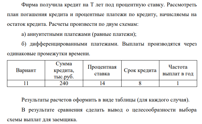  Фирма получила кредит на T лет под процентную ставку. Рассмотреть план погашения кредита и процентные платежи по кредиту, начисляемы на остаток кредита. Расчеты произвести по двум схемам: а) аннуитетными платежами (равные платежи); б) дифференцированными платежами. Выплаты производятся через одинаковые промежутки времени. Вариант Сумма кредита, тыс.руб. Процентная ставка Срок кредита Частота выплат в год 11 240 14 8 1 Результаты расчетов оформить в виде таблицы (для каждого случая). В результате сравнения сделать вывод о целесообразности выбора схемы выплат для заемщика.  