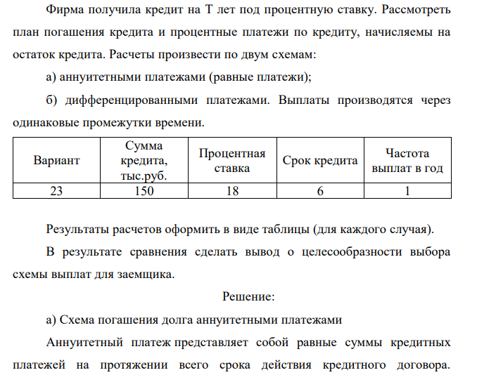  Фирма получила кредит на T лет под процентную ставку. Рассмотреть план погашения кредита и процентные платежи по кредиту, начисляемы на остаток кредита. Расчеты произвести по двум схемам: а) аннуитетными платежами (равные платежи); б) дифференцированными платежами. Выплаты производятся через одинаковые промежутки времени. Вариант Сумма кредита, тыс.руб. Процентная ставка Срок кредита Частота выплат в год 23 150 18 6 1 Результаты расчетов оформить в виде таблицы (для каждого случая). В результате сравнения сделать вывод о целесообразности выбора схемы выплат для заемщика.  