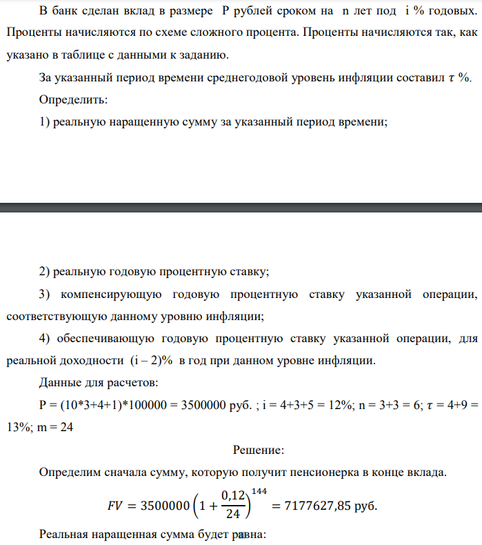 В банк сделан вклад в размере P рублей сроком на n лет под i % годовых. Проценты начисляются по схеме сложного процента. Проценты начисляются так, как указано в таблице с данными к заданию. За указанный период времени среднегодовой уровень инфляции составил 𝜏 %. Определить: 1) реальную наращенную сумму за указанный период времени;  2) реальную годовую процентную ставку; 3) компенсирующую годовую процентную ставку указанной операции, соответствующую данному уровню инфляции; 4) обеспечивающую годовую процентную ставку указанной операции, для реальной доходности (i – 2)% в год при данном уровне инфляции. Данные для расчетов: P = (10*3+4+1)*100000 = 3500000 руб. ; i = 4+3+5 = 12%; n = 3+3 = 6; 𝜏 = 4+9 = 13%; m = 24 