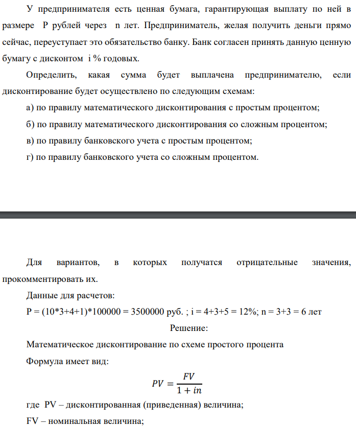 У предпринимателя есть ценная бумага, гарантирующая выплату по ней в размере P рублей через n лет. Предприниматель, желая получить деньги прямо сейчас, переуступает это обязательство банку. Банк согласен принять данную ценную бумагу с дисконтом i % годовых. Определить, какая сумма будет выплачена предпринимателю, если дисконтирование будет осуществлено по следующим схемам: а) по правилу математического дисконтирования с простым процентом; б) по правилу математического дисконтирования со сложным процентом; в) по правилу банковского учета с простым процентом; г) по правилу банковского учета со сложным процентом.  Для вариантов, в которых получатся отрицательные значения, прокомментировать их. Данные для расчетов: Р = (10*3+4+1)*100000 = 3500000 руб. ; i = 4+3+5 = 12%; n = 3+3 = 6 лет  