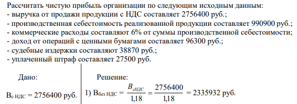 Рассчитать чистую прибыль организации по следующим исходным данным: - выручка от продажи продукции с НДС составляет 2756400 руб.; - производственная себестоимость реализованной продукции составляет 990900 руб.; - коммерческие расходы составляют 6% от суммы производственной себестоимости; - доход от операций с ценными бумагами составляет 96300 руб.; - судебные издержки составляют 38870 руб.; - уплаченный штраф составляет 27500 руб. 