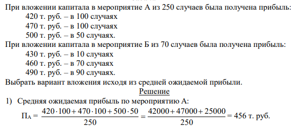 При вложении капитала в мероприятие А из 250 случаев была получена прибыль: 420 т. руб. – в 100 случаях 470 т. руб. – в 100 случаях 500 т. руб. – в 50 случаях. При вложении капитала в мероприятие Б из 70 случаев была получена прибыль: 430 т. руб. – в 10 случаях 460 т. руб. – в 70 случаях 490 т. руб. – в 90 случаях. Выбрать вариант вложения исходя из средней ожидаемой прибыли. 