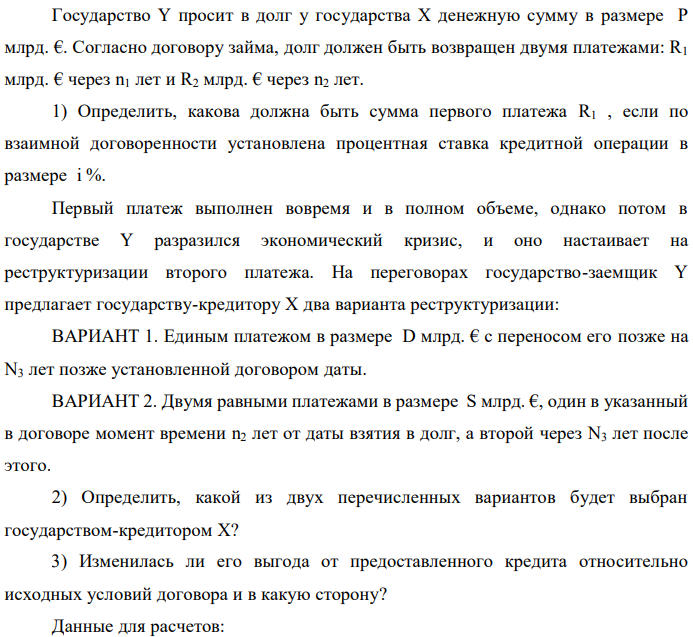 Государство Y просит в долг у государства X денежную сумму в размере P млрд. €. Согласно договору займа, долг должен быть возвращен двумя платежами: R1 млрд. € через n1 лет и R2 млрд. € через n2 лет. 1) Определить, какова должна быть сумма первого платежа R1 , если по взаимной договоренности установлена процентная ставка кредитной операции в размере i %. Первый платеж выполнен вовремя и в полном объеме, однако потом в государстве Y разразился экономический кризис, и оно настаивает на реструктуризации второго платежа. На переговорах государство-заемщик Y предлагает государству-кредитору X два варианта реструктуризации: ВАРИАНТ 1. Единым платежом в размере D млрд. € с переносом его позже на N3 лет позже установленной договором даты. ВАРИАНТ 2. Двумя равными платежами в размере S млрд. €, один в указанный в договоре момент времени n2 лет от даты взятия в долг, а второй через N3 лет после этого. 2) Определить, какой из двух перечисленных вариантов будет выбран государством-кредитором X? 3) Изменилась ли его выгода от предоставленного кредита относительно исходных условий договора и в какую сторону? Данные для расчетов:  P = 10+3+3*4 = 25млрд. €; R2 = 8+2*4 = 16 млрд. €; n1 = 1+3 = 4 год; n2 = 3+4+3 = 10 лет; i = 3+0,2*3 = 3,6%; D = 10+2*4 = 18 млрд. €; S = 4,5 + 4 = 8,5 млрд. €; N3 = 5- 3+2 = 4 года 