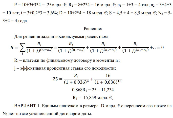 Государство Y просит в долг у государства X денежную сумму в размере P млрд. €. Согласно договору займа, долг должен быть возвращен двумя платежами: R1 млрд. € через n1 лет и R2 млрд. € через n2 лет. 1) Определить, какова должна быть сумма первого платежа R1 , если по взаимной договоренности установлена процентная ставка кредитной операции в размере i %. Первый платеж выполнен вовремя и в полном объеме, однако потом в государстве Y разразился экономический кризис, и оно настаивает на реструктуризации второго платежа. На переговорах государство-заемщик Y предлагает государству-кредитору X два варианта реструктуризации: ВАРИАНТ 1. Единым платежом в размере D млрд. € с переносом его позже на N3 лет позже установленной договором даты. ВАРИАНТ 2. Двумя равными платежами в размере S млрд. €, один в указанный в договоре момент времени n2 лет от даты взятия в долг, а второй через N3 лет после этого. 2) Определить, какой из двух перечисленных вариантов будет выбран государством-кредитором X? 3) Изменилась ли его выгода от предоставленного кредита относительно исходных условий договора и в какую сторону? Данные для расчетов:  P = 10+3+3*4 = 25млрд. €; R2 = 8+2*4 = 16 млрд. €; n1 = 1+3 = 4 год; n2 = 3+4+3 = 10 лет; i = 3+0,2*3 = 3,6%; D = 10+2*4 = 18 млрд. €; S = 4,5 + 4 = 8,5 млрд. €; N3 = 5- 3+2 = 4 года 
