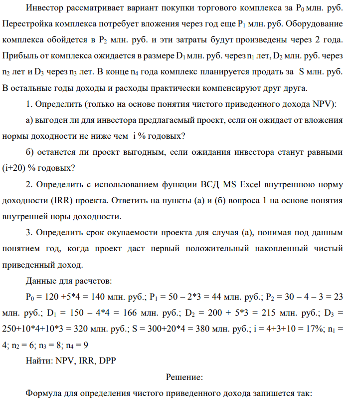Инвестор рассматривает вариант покупки торгового комплекса за P0 млн. руб. Перестройка комплекса потребует вложения через год еще P1 млн. руб. Оборудование комплекса обойдется в P2 млн. руб. и эти затраты будут произведены через 2 года. Прибыль от комплекса ожидается в размере D1 млн. руб. через n1 лет, D2 млн. руб. через n2 лет и D3 через n3 лет. В конце n4 года комплекс планируется продать за S млн. руб. В остальные годы доходы и расходы практически компенсируют друг друга. 1. Определить (только на основе понятия чистого приведенного дохода NPV): а) выгоден ли для инвестора предлагаемый проект, если он ожидает от вложения нормы доходности не ниже чем i % годовых? б) останется ли проект выгодным, если ожидания инвестора станут равными (i+20) % годовых? 2. Определить с использованием функции ВСД MS Excel внутреннюю норму доходности (IRR) проекта. Ответить на пункты (а) и (б) вопроса 1 на основе понятия внутренней норы доходности. 3. Определить срок окупаемости проекта для случая (а), понимая под данным понятием год, когда проект даст первый положительный накопленный чистый приведенный доход. Данные для расчетов: P0 = 120 +5*4 = 140 млн. руб.; P1 = 50 – 2*3 = 44 млн. руб.; P2 = 30 – 4 – 3 = 23 млн. руб.; D1 = 150 – 4*4 = 166 млн. руб.; D2 = 200 + 5*3 = 215 млн. руб.; D3 = 250+10*4+10*3 = 320 млн. руб.; S = 300+20*4 = 380 млн. руб.; i = 4+3+10 = 17%; n1 = 4; n2 = 6; n3 = 8; n4 = 9 Найти: NPV, IRR, DPP