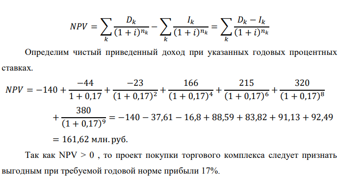 Инвестор рассматривает вариант покупки торгового комплекса за P0 млн. руб. Перестройка комплекса потребует вложения через год еще P1 млн. руб. Оборудование комплекса обойдется в P2 млн. руб. и эти затраты будут произведены через 2 года. Прибыль от комплекса ожидается в размере D1 млн. руб. через n1 лет, D2 млн. руб. через n2 лет и D3 через n3 лет. В конце n4 года комплекс планируется продать за S млн. руб. В остальные годы доходы и расходы практически компенсируют друг друга. 1. Определить (только на основе понятия чистого приведенного дохода NPV): а) выгоден ли для инвестора предлагаемый проект, если он ожидает от вложения нормы доходности не ниже чем i % годовых? б) останется ли проект выгодным, если ожидания инвестора станут равными (i+20) % годовых? 2. Определить с использованием функции ВСД MS Excel внутреннюю норму доходности (IRR) проекта. Ответить на пункты (а) и (б) вопроса 1 на основе понятия внутренней норы доходности. 3. Определить срок окупаемости проекта для случая (а), понимая под данным понятием год, когда проект даст первый положительный накопленный чистый приведенный доход. Данные для расчетов: P0 = 120 +5*4 = 140 млн. руб.; P1 = 50 – 2*3 = 44 млн. руб.; P2 = 30 – 4 – 3 = 23 млн. руб.; D1 = 150 – 4*4 = 166 млн. руб.; D2 = 200 + 5*3 = 215 млн. руб.; D3 = 250+10*4+10*3 = 320 млн. руб.; S = 300+20*4 = 380 млн. руб.; i = 4+3+10 = 17%; n1 = 4; n2 = 6; n3 = 8; n4 = 9 Найти: NPV, IRR, DPP