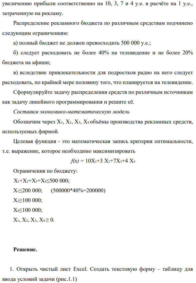 Фирма рекламирует свою продукцию с использованием четырех средств: телевидения, радио, газет и афиш. Из различных рекламных экспериментов, которые проводились в прошлом, известно, что эти средства приводят к  154 увеличению прибыли соответственно на 10, 3, 7 и 4 у.е. в расчёте на 1 у.е., затраченную на рекламу. Распределение рекламного бюджета по различным средствам подчинено следующим ограничениям: а) полный бюджет не должен превосходить 500 000 у.е.; б) следует расходовать не более 40% на телевидение и не более 20% бюджета на афиши; в) вследствие привлекательности для подростков радио на него следует расходовать, по крайней мере половину того, что планируется на телевидение. Сформулируйте задачу распределения средств по различным источникам как задачу линейного программирования и решите её. Составим экономико-математическую модель Обозначим через Х1, Х2, Х3, Х4 объёмы производства рекламных средств, используемых фирмой. Целевая функция - это математическая запись критерия оптимальности, т.е. выражение, которое необходимо максимизировать f(x) = 10Х1+3 Х2+7Х3+4 Х4 Ограничения по бюджету:  Х1+Х2+Х3+Х4≤500 000; Х1≤200 000; (500000*40%=200000) Х2≥100 000; Х4≤100 000; Х1, Х2, Х3, Х4 ≥ 0. 