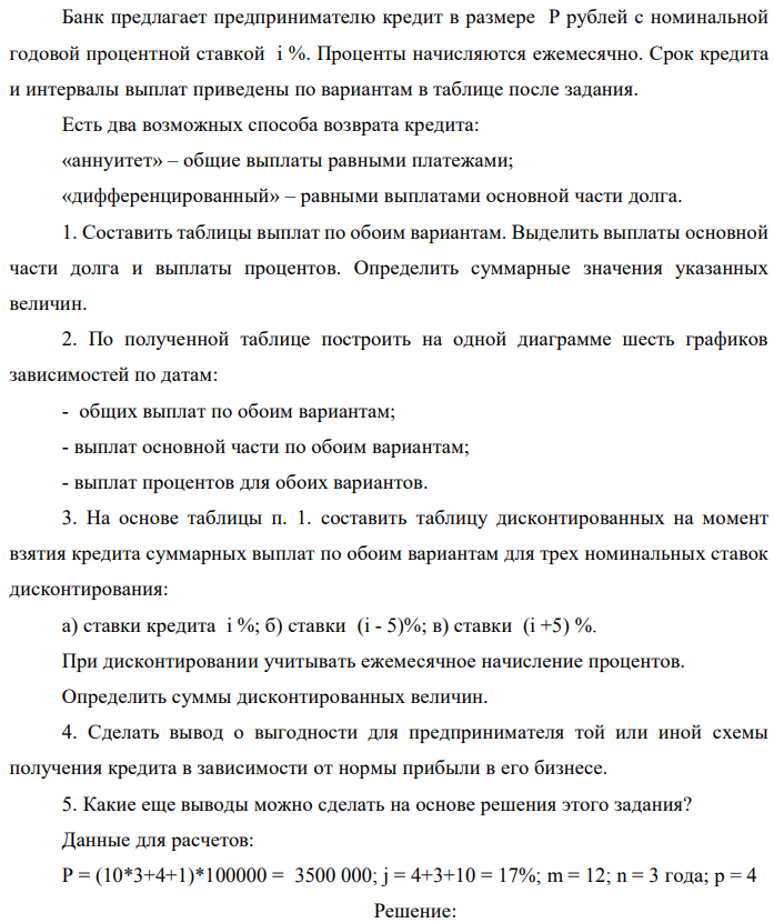 Банк предлагает предпринимателю кредит в размере P рублей с номинальной годовой процентной ставкой i %. Проценты начисляются ежемесячно. Срок кредита и интервалы выплат приведены по вариантам в таблице после задания. Есть два возможных способа возврата кредита: «аннуитет» – общие выплаты равными платежами; «дифференцированный» – равными выплатами основной части долга. 1. Составить таблицы выплат по обоим вариантам. Выделить выплаты основной части долга и выплаты процентов. Определить суммарные значения указанных величин. 2. По полученной таблице построить на одной диаграмме шесть графиков зависимостей по датам: - общих выплат по обоим вариантам; - выплат основной части по обоим вариантам; - выплат процентов для обоих вариантов. 3. На основе таблицы п. 1. составить таблицу дисконтированных на момент взятия кредита суммарных выплат по обоим вариантам для трех номинальных ставок дисконтирования: а) ставки кредита i %; б) ставки (i - 5)%; в) ставки (i +5) %. При дисконтировании учитывать ежемесячное начисление процентов. Определить суммы дисконтированных величин. 4. Сделать вывод о выгодности для предпринимателя той или иной схемы получения кредита в зависимости от нормы прибыли в его бизнесе. 5. Какие еще выводы можно сделать на основе решения этого задания? Данные для расчетов: P = (10*3+4+1)*100000 = 3500 000; j = 4+3+10 = 17%; m = 12; n = 3 года; р = 4 