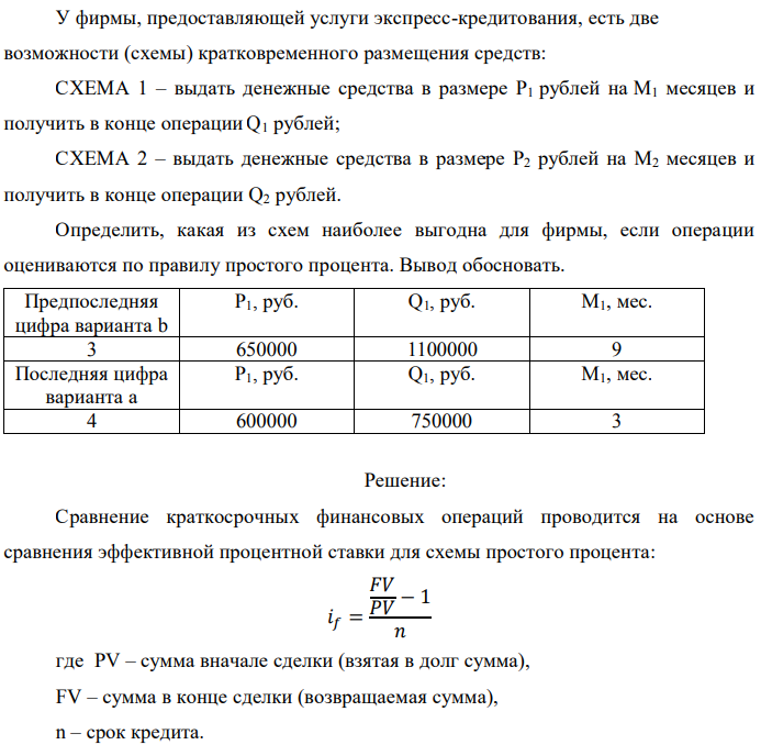 У фирмы, предоставляющей услуги экспресс-кредитования, есть две возможности (схемы) кратковременного размещения средств: СХЕМА 1 – выдать денежные средства в размере P1 рублей на M1 месяцев и получить в конце операции Q1 рублей; СХЕМА 2 – выдать денежные средства в размере P2 рублей на M2 месяцев и получить в конце операции Q2 рублей. Определить, какая из схем наиболее выгодна для фирмы, если операции оцениваются по правилу простого процента. Вывод обосновать. 