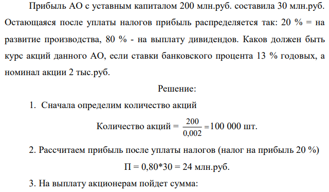 Прибыль АО с уставным капиталом 200 млн.руб. составила 30 млн.руб. Остающаяся после уплаты налогов прибыль распределяется так: 20 % = на развитие производства, 80 % - на выплату дивидендов. Каков должен быть курс акций данного АО, если ставки банковского процента 13 % годовых, а номинал акции 2 тыс.руб.  