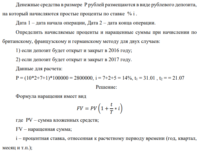 Денежные средства в размере P рублей размещаются в виде рублевого депозита, на который начисляются простые проценты по ставке % i . Дата 1 – дата начала операции, Дата 2 – дата конца операции. Определить начисляемые проценты и наращенные суммы при начислении по британскому, французскому и германскому методу для двух случаев: 1) если депозит будет открыт и закрыт в 2016 году; 2) если депозит будет открыт и закрыт в 2017 году. Данные для расчета: P = (10*2+7+1)*100000 = 2800000, i = 7+2+5 = 14%, t1 = 31.01 , t2 = = 21.07 