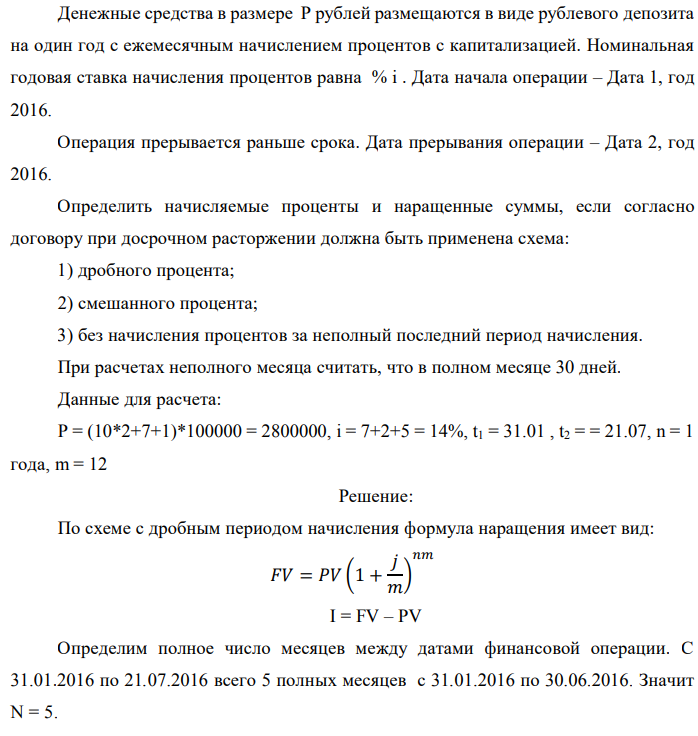Денежные средства в размере P рублей размещаются в виде рублевого депозита на один год с ежемесячным начислением процентов с капитализацией. Номинальная годовая ставка начисления процентов равна % i . Дата начала операции – Дата 1, год 2016. Операция прерывается раньше срока. Дата прерывания операции – Дата 2, год 2016. Определить начисляемые проценты и наращенные суммы, если согласно договору при досрочном расторжении должна быть применена схема: 1) дробного процента; 2) смешанного процента; 3) без начисления процентов за неполный последний период начисления. При расчетах неполного месяца считать, что в полном месяце 30 дней. Данные для расчета: P = (10*2+7+1)*100000 = 2800000, i = 7+2+5 = 14%, t1 = 31.01 , t2 = = 21.07, n = 1 года, m = 12 