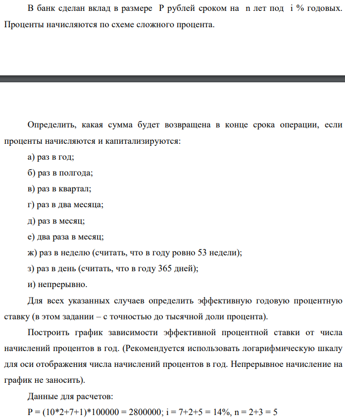 В банк сделан вклад в размере P рублей сроком на n лет под i % годовых. Проценты начисляются по схеме сложного процента.  Определить, какая сумма будет возвращена в конце срока операции, если проценты начисляются и капитализируются: а) раз в год; б) раз в полгода; в) раз в квартал; г) раз в два месяца; д) раз в месяц; е) два раза в месяц; ж) раз в неделю (считать, что в году ровно 53 недели); з) раз в день (считать, что в году 365 дней); и) непрерывно. Для всех указанных случаев определить эффективную годовую процентную ставку (в этом задании – с точностью до тысячной доли процента). Построить график зависимости эффективной процентной ставки от числа начислений процентов в год. (Рекомендуется использовать логарифмическую шкалу для оси отображения числа начислений процентов в год. Непрерывное начисление на график не заносить). Данные для расчетов: P = (10*2+7+1)*100000 = 2800000; i = 7+2+5 = 14%, n = 2+3 = 5 