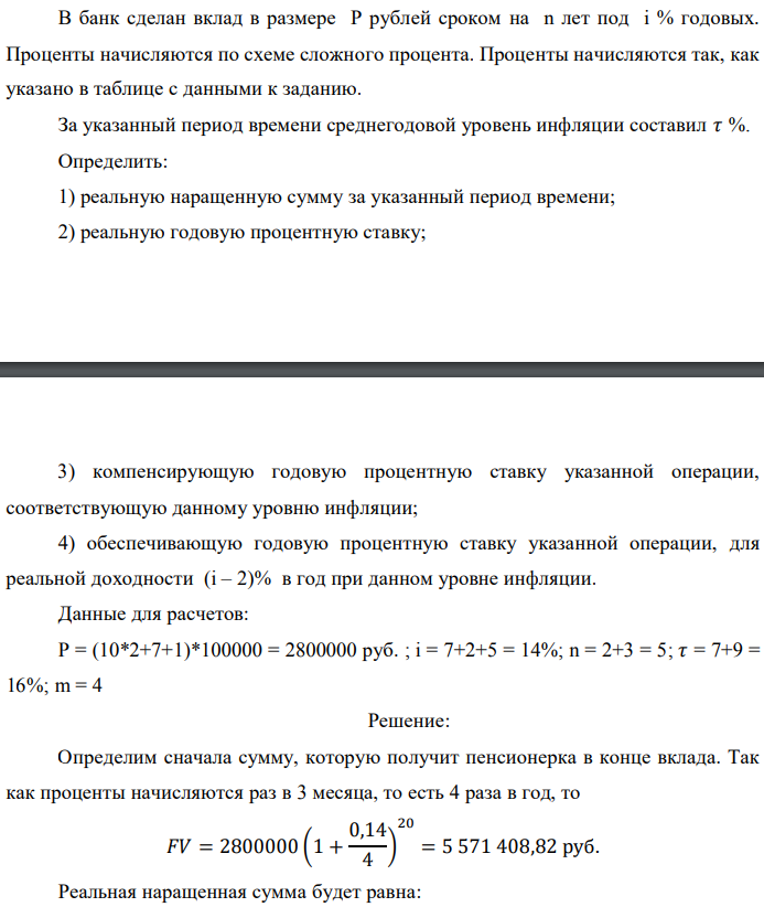 В банк сделан вклад в размере P рублей сроком на n лет под i % годовых. Проценты начисляются по схеме сложного процента. Проценты начисляются так, как указано в таблице с данными к заданию. За указанный период времени среднегодовой уровень инфляции составил 𝜏 %. Определить: 1) реальную наращенную сумму за указанный период времени; 2) реальную годовую процентную ставку;  3) компенсирующую годовую процентную ставку указанной операции, соответствующую данному уровню инфляции; 4) обеспечивающую годовую процентную ставку указанной операции, для реальной доходности (i – 2)% в год при данном уровне инфляции. Данные для расчетов: P = (10*2+7+1)*100000 = 2800000 руб. ; i = 7+2+5 = 14%; n = 2+3 = 5; 𝜏 = 7+9 = 16%; m = 4 