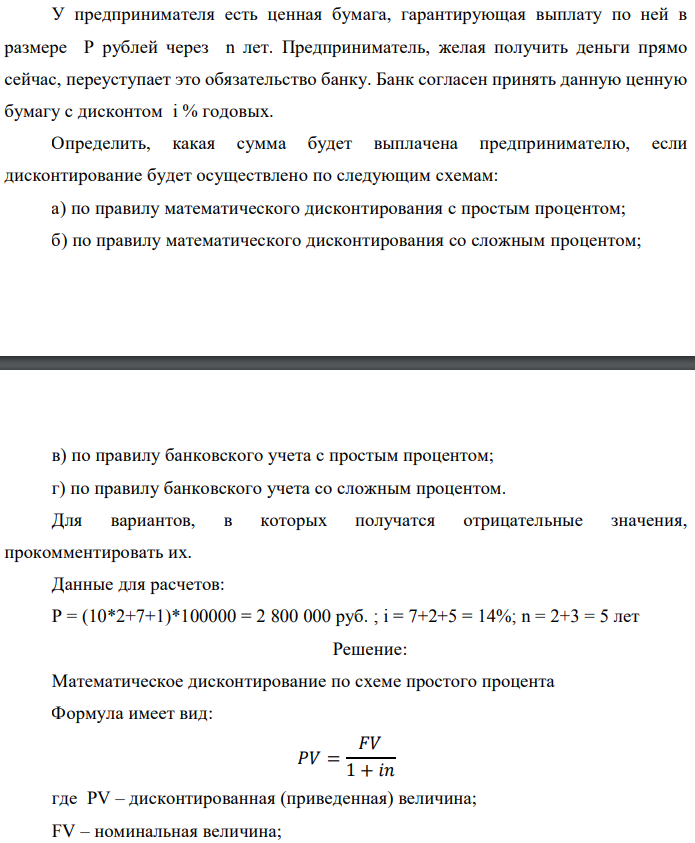 У предпринимателя есть ценная бумага, гарантирующая выплату по ней в размере P рублей через n лет. Предприниматель, желая получить деньги прямо сейчас, переуступает это обязательство банку. Банк согласен принять данную ценную бумагу с дисконтом i % годовых. Определить, какая сумма будет выплачена предпринимателю, если дисконтирование будет осуществлено по следующим схемам: а) по правилу математического дисконтирования с простым процентом; б) по правилу математического дисконтирования со сложным процентом;  в) по правилу банковского учета с простым процентом; г) по правилу банковского учета со сложным процентом. Для вариантов, в которых получатся отрицательные значения, прокомментировать их. Данные для расчетов: Р = (10*2+7+1)*100000 = 2 800 000 руб. ; i = 7+2+5 = 14%; n = 2+3 = 5 лет  