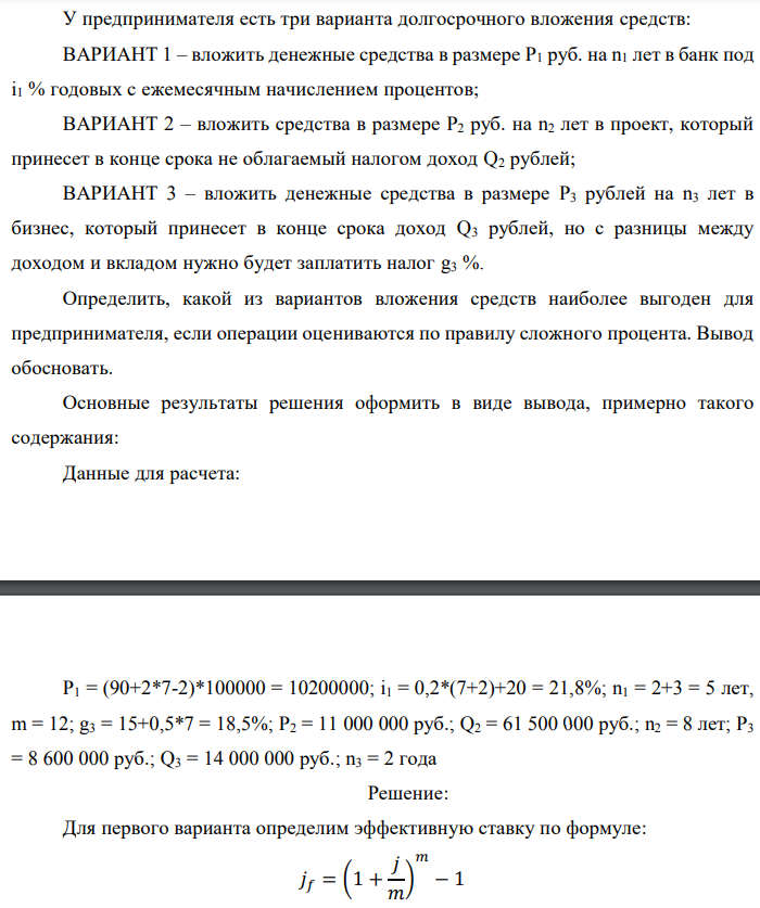 У предпринимателя есть три варианта долгосрочного вложения средств: ВАРИАНТ 1 – вложить денежные средства в размере P1 руб. на n1 лет в банк под i1 % годовых с ежемесячным начислением процентов; ВАРИАНТ 2 – вложить средства в размере P2 руб. на n2 лет в проект, который принесет в конце срока не облагаемый налогом доход Q2 рублей; ВАРИАНТ 3 – вложить денежные средства в размере P3 рублей на n3 лет в бизнес, который принесет в конце срока доход Q3 рублей, но с разницы между доходом и вкладом нужно будет заплатить налог g3 %. Определить, какой из вариантов вложения средств наиболее выгоден для предпринимателя, если операции оцениваются по правилу сложного процента. Вывод обосновать. Основные результаты решения оформить в виде вывода, примерно такого содержания: Данные для расчета:  P1 = (90+2*7-2)*100000 = 10200000; i1 = 0,2*(7+2)+20 = 21,8%; n1 = 2+3 = 5 лет, m = 12; g3 = 15+0,5*7 = 18,5%; P2 = 11 000 000 руб.; Q2 = 61 500 000 руб.; n2 = 8 лет; P3 = 8 600 000 руб.; Q3 = 14 000 000 руб.; n3 = 2 года 