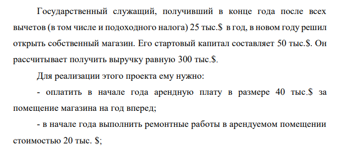  Государственный служащий, получивший в конце года после всех вычетов (в том числе и подоходного налога) 25 тыс.$ в год, в новом году решил открыть собственный магазин. Его стартовый капитал составляет 50 тыс.$. Он рассчитывает получить выручку равную 300 тыс.$. Для реализации этого проекта ему нужно: - оплатить в начале года арендную плату в размере 40 тыс.$ за помещение магазина на год вперед; - в начале года выполнить ремонтные работы в арендуемом помещении стоимостью 20 тыс. $; 185 - нанять трех работников с оплатой по 15 тыс.$ в год каждому, причем 5 тыс.$ выплатить в начале года в качестве аванса, а остальные 10 тыс.$ заплатить в конце года из выручки; - занять в банке недостающую для покрытия расходов сумму денег сроком на год; - оставить труд работника бюджетной сферы и целиком сосредоточиться на предпринимательской деятельности. Иных затрат у него нет. Банковский процент по депозитам равен 8%, а по кредитам - 16%. Определить величину бухгалтерской и экономической прибыли за год (в тыс.$) без учета налога на прибыль. 