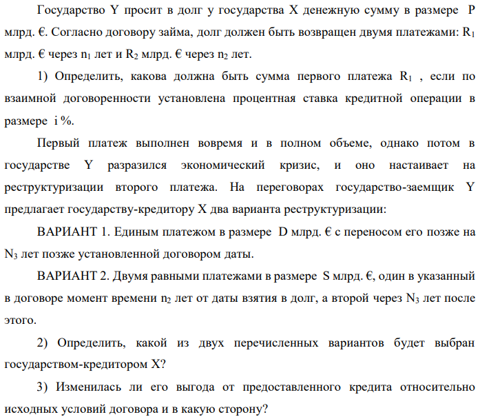 Государство Y просит в долг у государства X денежную сумму в размере P млрд. €. Согласно договору займа, долг должен быть возвращен двумя платежами: R1 млрд. € через n1 лет и R2 млрд. € через n2 лет. 1) Определить, какова должна быть сумма первого платежа R1 , если по взаимной договоренности установлена процентная ставка кредитной операции в размере i %. Первый платеж выполнен вовремя и в полном объеме, однако потом в государстве Y разразился экономический кризис, и оно настаивает на реструктуризации второго платежа. На переговорах государство-заемщик Y предлагает государству-кредитору X два варианта реструктуризации: ВАРИАНТ 1. Единым платежом в размере D млрд. € с переносом его позже на N3 лет позже установленной договором даты. ВАРИАНТ 2. Двумя равными платежами в размере S млрд. €, один в указанный в договоре момент времени n2 лет от даты взятия в долг, а второй через N3 лет после этого. 2) Определить, какой из двух перечисленных вариантов будет выбран государством-кредитором X? 3) Изменилась ли его выгода от предоставленного кредита относительно исходных условий договора и в какую сторону?  Данные для расчетов: P = 10+2+3*7 = 33 млрд. €; R2 = 8+2*7 = 22 млрд. €; n1 = 1+2 = 3 год; n2 = 3+7+2 = 12 лет; i = 3+0,2*2 = 3,4%; D = 10+2*7 = 24 млрд. €; S = 4,5 + 7 = 11,5 млрд. €; N3 = 5-2+2 = 5 лет 