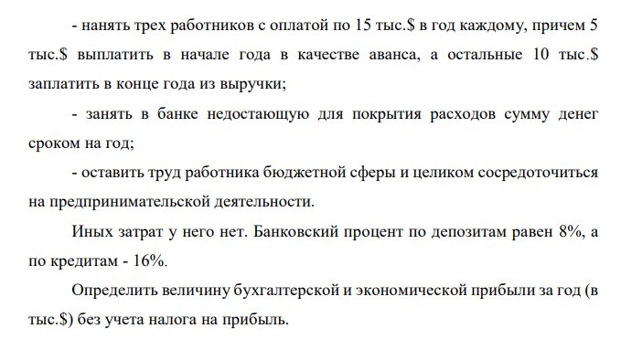  Государственный служащий, получивший в конце года после всех вычетов (в том числе и подоходного налога) 25 тыс.$ в год, в новом году решил открыть собственный магазин. Его стартовый капитал составляет 50 тыс.$. Он рассчитывает получить выручку равную 300 тыс.$. Для реализации этого проекта ему нужно: - оплатить в начале года арендную плату в размере 40 тыс.$ за помещение магазина на год вперед; - в начале года выполнить ремонтные работы в арендуемом помещении стоимостью 20 тыс. $; 185 - нанять трех работников с оплатой по 15 тыс.$ в год каждому, причем 5 тыс.$ выплатить в начале года в качестве аванса, а остальные 10 тыс.$ заплатить в конце года из выручки; - занять в банке недостающую для покрытия расходов сумму денег сроком на год; - оставить труд работника бюджетной сферы и целиком сосредоточиться на предпринимательской деятельности. Иных затрат у него нет. Банковский процент по депозитам равен 8%, а по кредитам - 16%. Определить величину бухгалтерской и экономической прибыли за год (в тыс.$) без учета налога на прибыль. 