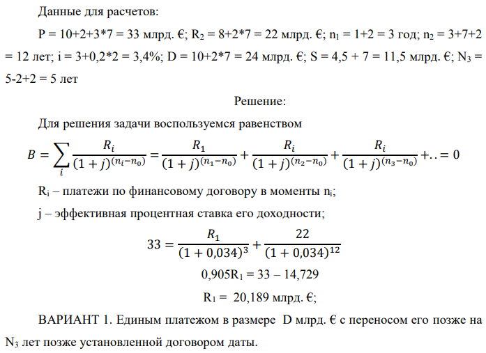 Государство Y просит в долг у государства X денежную сумму в размере P млрд. €. Согласно договору займа, долг должен быть возвращен двумя платежами: R1 млрд. € через n1 лет и R2 млрд. € через n2 лет. 1) Определить, какова должна быть сумма первого платежа R1 , если по взаимной договоренности установлена процентная ставка кредитной операции в размере i %. Первый платеж выполнен вовремя и в полном объеме, однако потом в государстве Y разразился экономический кризис, и оно настаивает на реструктуризации второго платежа. На переговорах государство-заемщик Y предлагает государству-кредитору X два варианта реструктуризации: ВАРИАНТ 1. Единым платежом в размере D млрд. € с переносом его позже на N3 лет позже установленной договором даты. ВАРИАНТ 2. Двумя равными платежами в размере S млрд. €, один в указанный в договоре момент времени n2 лет от даты взятия в долг, а второй через N3 лет после этого. 2) Определить, какой из двух перечисленных вариантов будет выбран государством-кредитором X? 3) Изменилась ли его выгода от предоставленного кредита относительно исходных условий договора и в какую сторону?  Данные для расчетов: P = 10+2+3*7 = 33 млрд. €; R2 = 8+2*7 = 22 млрд. €; n1 = 1+2 = 3 год; n2 = 3+7+2 = 12 лет; i = 3+0,2*2 = 3,4%; D = 10+2*7 = 24 млрд. €; S = 4,5 + 7 = 11,5 млрд. €; N3 = 5-2+2 = 5 лет 