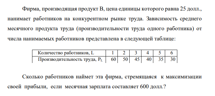  Фирма, производящая продукт В, цена единицы которого равна 25 долл., нанимает работников на конкурентном рынке труда. Зависимость среднего месячного продукта труда (производительности труда одного работника) от числа нанимаемых работников представлена в следующей таблице: Количество работников, L 1 2 3 4 5 6 Производительность труда, PL 60 50 45 40 35 30 Сколько работников наймет эта фирма, стремящаяся к максимизации своей прибыли, если месячная зарплата составляет 600 долл.? 