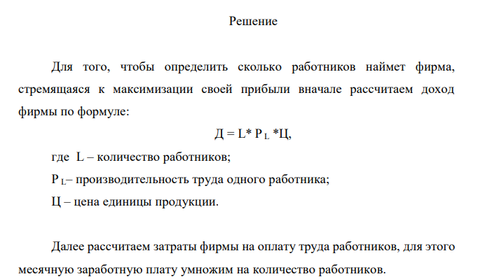  Фирма, производящая продукт В, цена единицы которого равна 25 долл., нанимает работников на конкурентном рынке труда. Зависимость среднего месячного продукта труда (производительности труда одного работника) от числа нанимаемых работников представлена в следующей таблице: Количество работников, L 1 2 3 4 5 6 Производительность труда, PL 60 50 45 40 35 30 Сколько работников наймет эта фирма, стремящаяся к максимизации своей прибыли, если месячная зарплата составляет 600 долл.? 