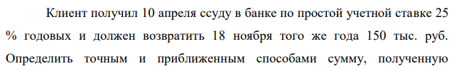 Клиент получил 10 апреля ссуду в банке по простой учетной ставке 25 % годовых и должен возвратить 18 ноября того же года 150 тыс. руб. Определить точным и приближенным способами сумму, полученную  355 клиентом, если год невисокосный и проценты удерживаются банком при выдаче ссуды. 