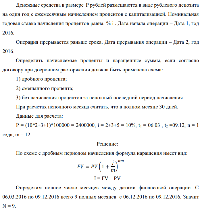 Денежные средства в размере P рублей размещаются в виде рублевого депозита на один год с ежемесячным начислением процентов с капитализацией. Номинальная годовая ставка начисления процентов равна % i . Дата начала операции – Дата 1, год 2016. Операция прерывается раньше срока. Дата прерывания операции – Дата 2, год 2016. Определить начисляемые проценты и наращенные суммы, если согласно договору при досрочном расторжении должна быть применена схема: 1) дробного процента; 2) смешанного процента; 3) без начисления процентов за неполный последний период начисления. При расчетах неполного месяца считать, что в полном месяце 30 дней. Данные для расчета: P = (10*2+3+1)*100000 = 2400000, i = 2+3+5 = 10%, t1 = 06.03 , t2 =09.12, n = 1 года, m = 12 