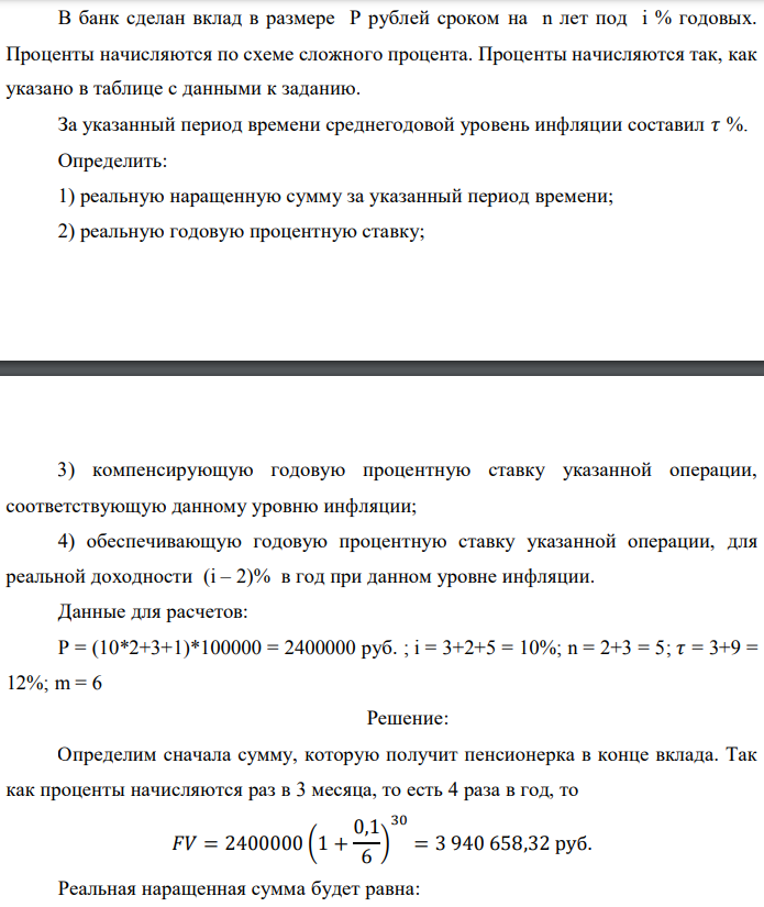 В банк сделан вклад в размере P рублей сроком на n лет под i % годовых. Проценты начисляются по схеме сложного процента. Проценты начисляются так, как указано в таблице с данными к заданию. За указанный период времени среднегодовой уровень инфляции составил 𝜏 %. Определить: 1) реальную наращенную сумму за указанный период времени; 2) реальную годовую процентную ставку;  3) компенсирующую годовую процентную ставку указанной операции, соответствующую данному уровню инфляции; 4) обеспечивающую годовую процентную ставку указанной операции, для реальной доходности (i – 2)% в год при данном уровне инфляции. Данные для расчетов: P = (10*2+3+1)*100000 = 2400000 руб. ; i = 3+2+5 = 10%; n = 2+3 = 5; 𝜏 = 3+9 = 12%; m = 6 