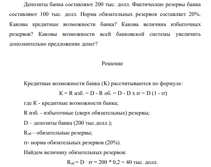  Депозиты банка составляют 200 тыс. долл. Фактические резервы банка составляют 100 тыс. долл. Норма обязательных резервов составляет 20%. Каковы кредитные возможности банка? Какова величина избыточных резервов? Каковы возможности всей банковской системы увеличить дополнительно предложение денег? 