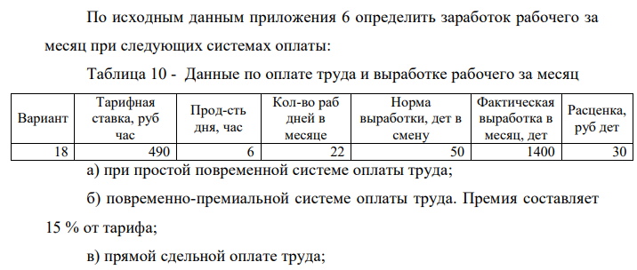 По исходным данным приложения 6 определить заработок рабочего за месяц при следующих системах оплаты: Таблица 10 - Данные по оплате труда и выработке рабочего за месяц Вариант Тарифная ставка, руб час Прод-сть дня, час Кол-во раб дней в месяце Норма выработки, дет в смену Фактическая выработка в месяц, дет Расценка, руб дет 18 490 6 22 50 1400 30 а) при простой повременной системе оплаты труда; б) повременно-премиальной системе оплаты труда. Премия составляет 15 % от тарифа; в) прямой сдельной оплате труда;  378 г) сдельно-премиальной системе оплаты труда. Премия – 2 % от сдельного заработка за каждый процент превышения нормы выработки;  