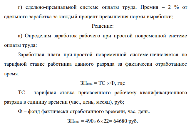 По исходным данным приложения 6 определить заработок рабочего за месяц при следующих системах оплаты: Таблица 10 - Данные по оплате труда и выработке рабочего за месяц Вариант Тарифная ставка, руб час Прод-сть дня, час Кол-во раб дней в месяце Норма выработки, дет в смену Фактическая выработка в месяц, дет Расценка, руб дет 18 490 6 22 50 1400 30 а) при простой повременной системе оплаты труда; б) повременно-премиальной системе оплаты труда. Премия составляет 15 % от тарифа; в) прямой сдельной оплате труда;  378 г) сдельно-премиальной системе оплаты труда. Премия – 2 % от сдельного заработка за каждый процент превышения нормы выработки;  