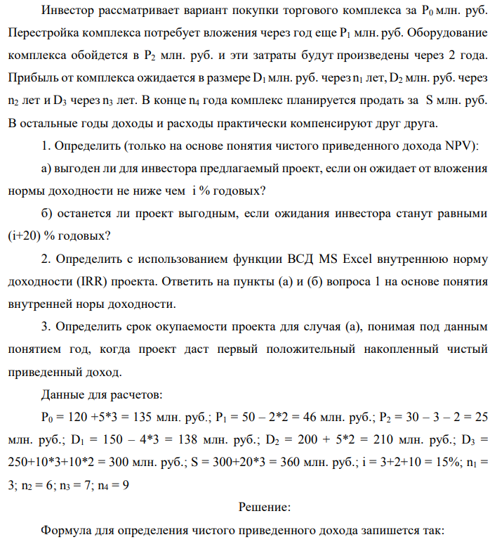 Инвестор рассматривает вариант покупки торгового комплекса за P0 млн. руб. Перестройка комплекса потребует вложения через год еще P1 млн. руб. Оборудование комплекса обойдется в P2 млн. руб. и эти затраты будут произведены через 2 года. Прибыль от комплекса ожидается в размере D1 млн. руб. через n1 лет, D2 млн. руб. через n2 лет и D3 через n3 лет. В конце n4 года комплекс планируется продать за S млн. руб. В остальные годы доходы и расходы практически компенсируют друг друга. 1. Определить (только на основе понятия чистого приведенного дохода NPV): а) выгоден ли для инвестора предлагаемый проект, если он ожидает от вложения нормы доходности не ниже чем i % годовых? б) останется ли проект выгодным, если ожидания инвестора станут равными (i+20) % годовых? 2. Определить с использованием функции ВСД MS Excel внутреннюю норму доходности (IRR) проекта. Ответить на пункты (а) и (б) вопроса 1 на основе понятия внутренней норы доходности. 3. Определить срок окупаемости проекта для случая (а), понимая под данным понятием год, когда проект даст первый положительный накопленный чистый приведенный доход. Данные для расчетов: P0 = 120 +5*3 = 135 млн. руб.; P1 = 50 – 2*2 = 46 млн. руб.; P2 = 30 – 3 – 2 = 25 млн. руб.; D1 = 150 – 4*3 = 138 млн. руб.; D2 = 200 + 5*2 = 210 млн. руб.; D3 = 250+10*3+10*2 = 300 млн. руб.; S = 300+20*3 = 360 млн. руб.; i = 3+2+10 = 15%; n1 = 3; n2 = 6; n3 = 7; n4 = 9 