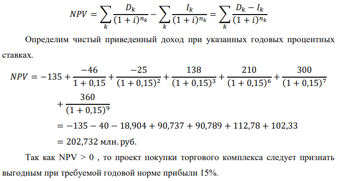 Инвестор рассматривает вариант покупки торгового комплекса за P0 млн. руб. Перестройка комплекса потребует вложения через год еще P1 млн. руб. Оборудование комплекса обойдется в P2 млн. руб. и эти затраты будут произведены через 2 года. Прибыль от комплекса ожидается в размере D1 млн. руб. через n1 лет, D2 млн. руб. через n2 лет и D3 через n3 лет. В конце n4 года комплекс планируется продать за S млн. руб. В остальные годы доходы и расходы практически компенсируют друг друга. 1. Определить (только на основе понятия чистого приведенного дохода NPV): а) выгоден ли для инвестора предлагаемый проект, если он ожидает от вложения нормы доходности не ниже чем i % годовых? б) останется ли проект выгодным, если ожидания инвестора станут равными (i+20) % годовых? 2. Определить с использованием функции ВСД MS Excel внутреннюю норму доходности (IRR) проекта. Ответить на пункты (а) и (б) вопроса 1 на основе понятия внутренней норы доходности. 3. Определить срок окупаемости проекта для случая (а), понимая под данным понятием год, когда проект даст первый положительный накопленный чистый приведенный доход. Данные для расчетов: P0 = 120 +5*3 = 135 млн. руб.; P1 = 50 – 2*2 = 46 млн. руб.; P2 = 30 – 3 – 2 = 25 млн. руб.; D1 = 150 – 4*3 = 138 млн. руб.; D2 = 200 + 5*2 = 210 млн. руб.; D3 = 250+10*3+10*2 = 300 млн. руб.; S = 300+20*3 = 360 млн. руб.; i = 3+2+10 = 15%; n1 = 3; n2 = 6; n3 = 7; n4 = 9 