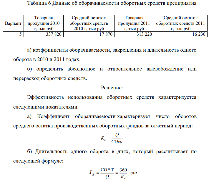 По исходным данным приложения 4 определить: 395 Таблица 6 Данные об оборачиваемости оборотных средств предприятия Вариант Товарная продукция 2010 г, тыс руб Средний остаток оборотных средств 2010 г, тыс руб Товарная продукция 2011 г, тыс руб Средний остаток оборотных средств 2011 г, тыс руб 5 337 820 17 870 313 220 16 230 а) коэффициенты оборачиваемости, закрепления и длительность одного оборота в 2010 и 2011 годах; б) определить абсолютное и относительное высвобождение или перерасход оборотных средств.  