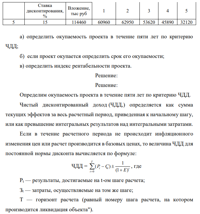 По исходным данным приложения 9: Таблица 10 Данные по инвестиционному проекту сроком на пять лет Вариант Поступления, тыс руб 405 Ставка дисконтирования, % Вложение, тыс руб 1 2 3 4 5 5 15 114460 60960 62950 53620 45890 32120 а) определить окупаемость проекта в течение пяти лет по критерию ЧДД; б) если проект окупается определить срок его окупаемости; в) определить индекс рентабельности проекта. 