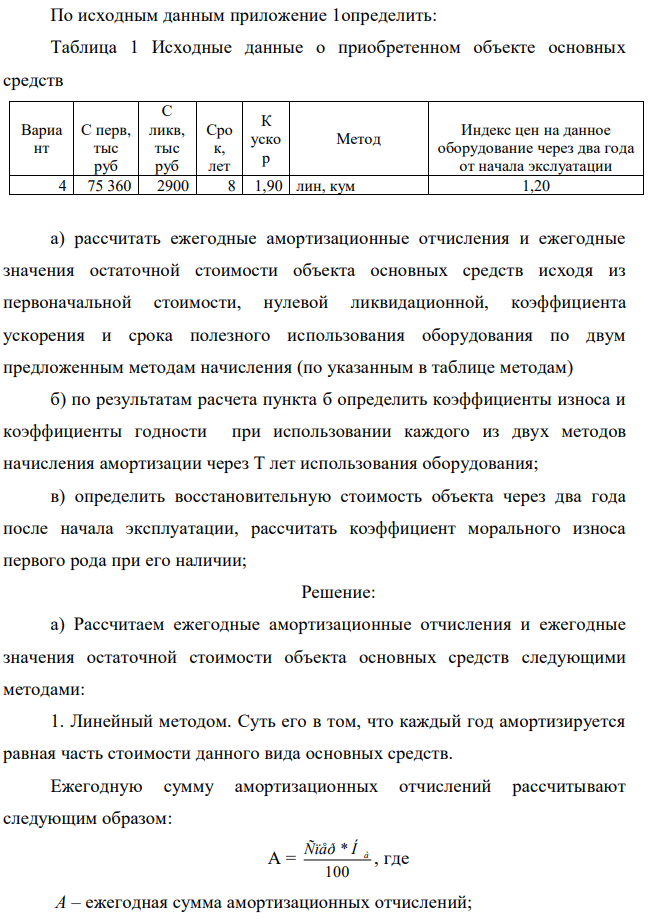 По исходным данным приложение 1определить: Таблица 1 Исходные данные о приобретенном объекте основных средств Вариа нт С перв, тыс руб С ликв, тыс руб Сро к, лет К уско р Метод Индекс цен на данное оборудование через два года от начала экслуатации 4 75 360 2900 8 1,90 лин, кум 1,20 а) рассчитать ежегодные амортизационные отчисления и ежегодные значения остаточной стоимости объекта основных средств исходя из первоначальной стоимости, нулевой ликвидационной, коэффициента ускорения и срока полезного использования оборудования по двум предложенным методам начисления (по указанным в таблице методам) б) по результатам расчета пункта б определить коэффициенты износа и коэффициенты годности при использовании каждого из двух методов начисления амортизации через Т лет использования оборудования; в) определить восстановительную стоимость объекта через два года после начала эксплуатации, рассчитать коэффициент морального износа первого рода при его наличии; 