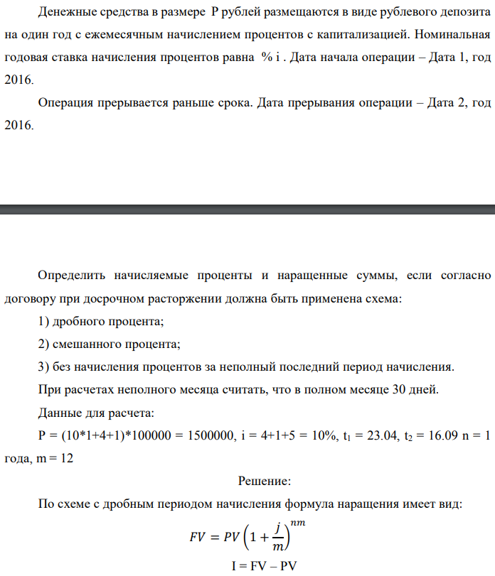 Денежные средства в размере P рублей размещаются в виде рублевого депозита на один год с ежемесячным начислением процентов с капитализацией. Номинальная годовая ставка начисления процентов равна % i . Дата начала операции – Дата 1, год 2016. Операция прерывается раньше срока. Дата прерывания операции – Дата 2, год 2016. Определить начисляемые проценты и наращенные суммы, если согласно договору при досрочном расторжении должна быть применена схема: 1) дробного процента; 2) смешанного процента; 3) без начисления процентов за неполный последний период начисления. При расчетах неполного месяца считать, что в полном месяце 30 дней. Данные для расчета: P = (10*1+4+1)*100000 = 1500000, i = 4+1+5 = 10%, t1 = 23.04, t2 = 16.09 n = 1 года, m = 12