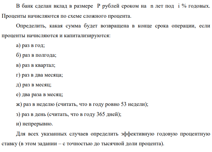 В банк сделан вклад в размере P рублей сроком на n лет под i % годовых. Проценты начисляются по схеме сложного процента. Определить, какая сумма будет возвращена в конце срока операции, если проценты начисляются и капитализируются: а) раз в год; б) раз в полгода; в) раз в квартал; г) раз в два месяца; д) раз в месяц; е) два раза в месяц; ж) раз в неделю (считать, что в году ровно 53 недели); з) раз в день (считать, что в году 365 дней); и) непрерывно. Для всех указанных случаев определить эффективную годовую процентную ставку (в этом задании – с точностью до тысячной доли процента).  Построить график зависимости эффективной процентной ставки от числа начислений процентов в год. (Рекомендуется использовать логарифмическую шкалу для оси отображения числа начислений процентов в год. Непрерывное начисление на график не заносить). Данные для расчетов: P = (10*1+4+1)*100000 = 1500000; i = 4+1+5 = 10, n = 1+3 = 4 