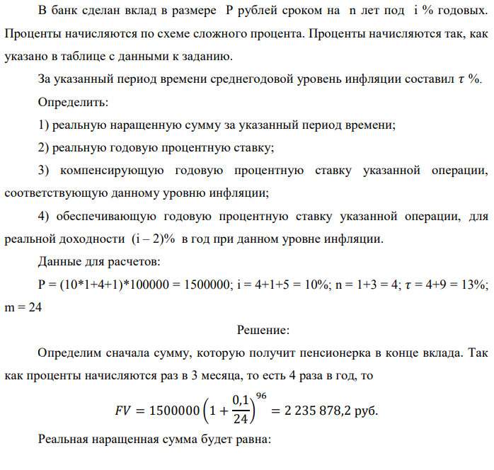 В банк сделан вклад в размере P рублей сроком на n лет под i % годовых. Проценты начисляются по схеме сложного процента. Проценты начисляются так, как указано в таблице с данными к заданию. За указанный период времени среднегодовой уровень инфляции составил 𝜏 %. Определить: 1) реальную наращенную сумму за указанный период времени; 2) реальную годовую процентную ставку; 3) компенсирующую годовую процентную ставку указанной операции, соответствующую данному уровню инфляции; 4) обеспечивающую годовую процентную ставку указанной операции, для реальной доходности (i – 2)% в год при данном уровне инфляции. Данные для расчетов: P = (10*1+4+1)*100000 = 1500000; i = 4+1+5 = 10%; n = 1+3 = 4; 𝜏 = 4+9 = 13%; m = 24 