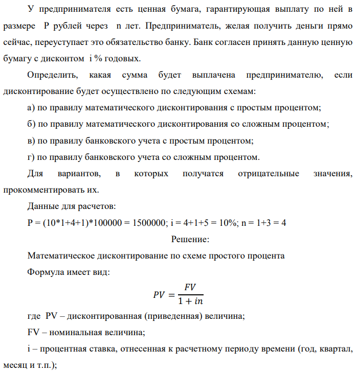 У предпринимателя есть ценная бумага, гарантирующая выплату по ней в размере P рублей через n лет. Предприниматель, желая получить деньги прямо сейчас, переуступает это обязательство банку. Банк согласен принять данную ценную бумагу с дисконтом i % годовых. Определить, какая сумма будет выплачена предпринимателю, если дисконтирование будет осуществлено по следующим схемам: а) по правилу математического дисконтирования с простым процентом; б) по правилу математического дисконтирования со сложным процентом; в) по правилу банковского учета с простым процентом; г) по правилу банковского учета со сложным процентом. Для вариантов, в которых получатся отрицательные значения, прокомментировать их. Данные для расчетов: Р = (10*1+4+1)*100000 = 1500000; i = 4+1+5 = 10%; n = 1+3 = 4