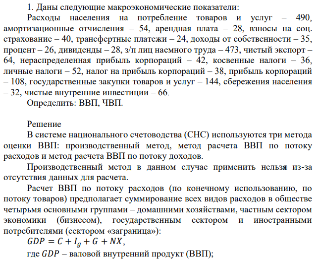 Расходы населения на потребление товаров и услуг – 490, амортизационные отчисления – 54, арендная плата – 28, взносы на соц. страхование – 40, трансфертные платежи – 24, доходы от собственности – 35, процент – 26, дивиденды – 28, з/п лиц наемного труда – 473, чистый экспорт – 64, нераспределенная прибыль корпораций – 42, косвенные налоги – 36, личные налоги – 52, налог на прибыль корпораций – 38, прибыль корпораций – 108, государственные закупки товаров и услуг – 144, сбережения населения – 32, чистые внутренние инвестиции – 66. Определить: ВВП, ЧВП. 