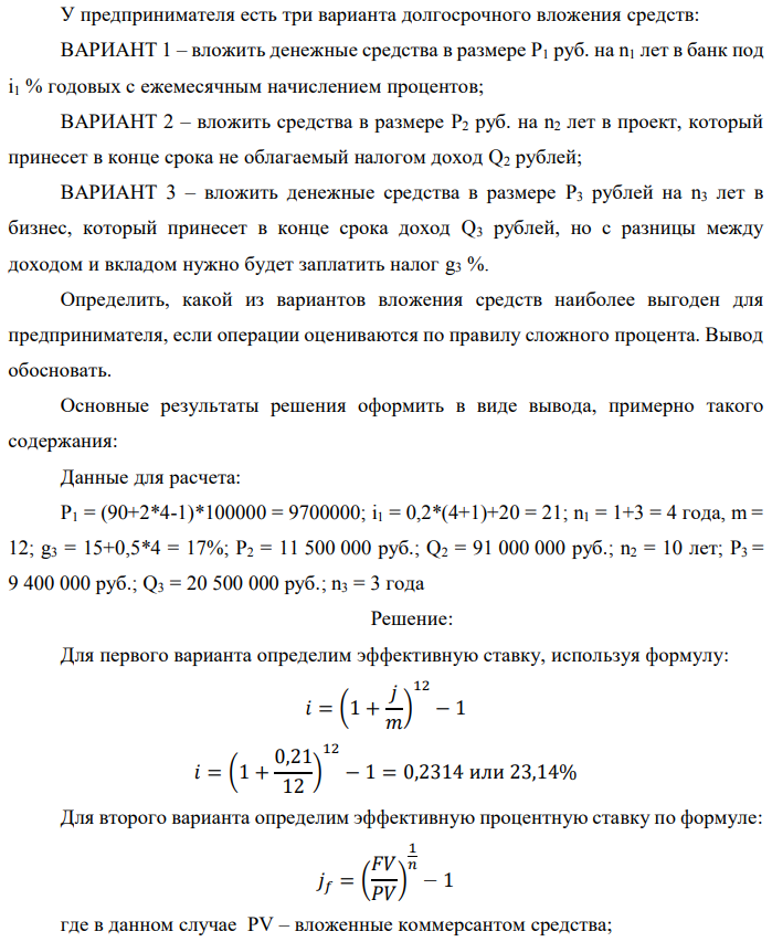 У предпринимателя есть три варианта долгосрочного вложения средств: ВАРИАНТ 1 – вложить денежные средства в размере P1 руб. на n1 лет в банк под i1 % годовых с ежемесячным начислением процентов; ВАРИАНТ 2 – вложить средства в размере P2 руб. на n2 лет в проект, который принесет в конце срока не облагаемый налогом доход Q2 рублей; ВАРИАНТ 3 – вложить денежные средства в размере P3 рублей на n3 лет в бизнес, который принесет в конце срока доход Q3 рублей, но с разницы между доходом и вкладом нужно будет заплатить налог g3 %. Определить, какой из вариантов вложения средств наиболее выгоден для предпринимателя, если операции оцениваются по правилу сложного процента. Вывод обосновать. Основные результаты решения оформить в виде вывода, примерно такого содержания: Данные для расчета: P1 = (90+2*4-1)*100000 = 9700000; i1 = 0,2*(4+1)+20 = 21; n1 = 1+3 = 4 года, m = 12; g3 = 15+0,5*4 = 17%; P2 = 11 500 000 руб.; Q2 = 91 000 000 руб.; n2 = 10 лет; P3 = 9 400 000 руб.; Q3 = 20 500 000 руб.; n3 = 3 года 