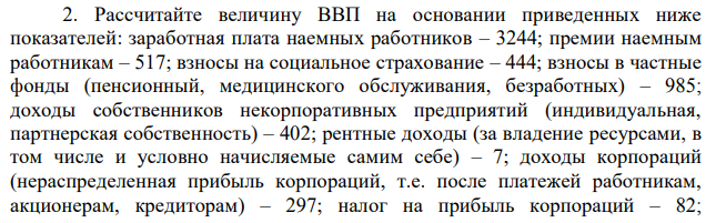 Рассчитайте величину ВВП на основании приведенных ниже показателей: заработная плата наемных работников – 3244; премии наемным работникам – 517; взносы на социальное страхование – 444; взносы в частные фонды (пенсионный, медицинского обслуживания, безработных) – 985; доходы собственников некорпоративных предприятий (индивидуальная, партнерская собственность) – 402; рентные доходы (за владение ресурсами, в том числе и условно начисляемые самим себе) – 7; доходы корпораций (нераспределенная прибыль корпораций, т.е. после платежей работникам, акционерам, кредиторам) – 297; налог на прибыль корпораций – 82;  13 дивиденды (распределенная прибыль) – 96; чистый процент (сумма процентных платежей предприятий за вычетом суммы полученных ими процентов плюс суммы процентов поступлений от экономических агентов других стран) – 467; стоимость износа основного капитала (амортизационные отчисления) – 60; косвенные налоги на бизнес (с продаж, лицензионные платежи, таможенные пошлины) – 58; прочие выплаты – 0,5. 