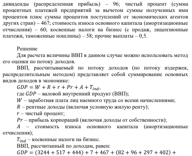 Рассчитайте величину ВВП на основании приведенных ниже показателей: заработная плата наемных работников – 3244; премии наемным работникам – 517; взносы на социальное страхование – 444; взносы в частные фонды (пенсионный, медицинского обслуживания, безработных) – 985; доходы собственников некорпоративных предприятий (индивидуальная, партнерская собственность) – 402; рентные доходы (за владение ресурсами, в том числе и условно начисляемые самим себе) – 7; доходы корпораций (нераспределенная прибыль корпораций, т.е. после платежей работникам, акционерам, кредиторам) – 297; налог на прибыль корпораций – 82;  13 дивиденды (распределенная прибыль) – 96; чистый процент (сумма процентных платежей предприятий за вычетом суммы полученных ими процентов плюс суммы процентов поступлений от экономических агентов других стран) – 467; стоимость износа основного капитала (амортизационные отчисления) – 60; косвенные налоги на бизнес (с продаж, лицензионные платежи, таможенные пошлины) – 58; прочие выплаты – 0,5. 