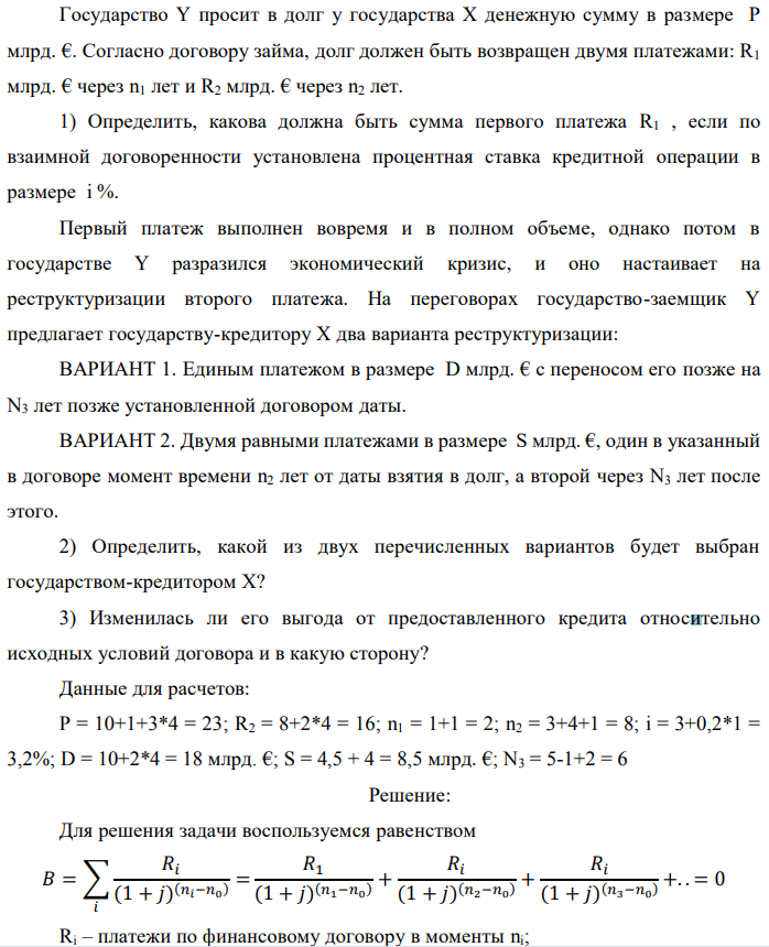 Государство Y просит в долг у государства X денежную сумму в размере P млрд. €. Согласно договору займа, долг должен быть возвращен двумя платежами: R1 млрд. € через n1 лет и R2 млрд. € через n2 лет. 1) Определить, какова должна быть сумма первого платежа R1 , если по взаимной договоренности установлена процентная ставка кредитной операции в размере i %. Первый платеж выполнен вовремя и в полном объеме, однако потом в государстве Y разразился экономический кризис, и оно настаивает на реструктуризации второго платежа. На переговорах государство-заемщик Y предлагает государству-кредитору X два варианта реструктуризации: ВАРИАНТ 1. Единым платежом в размере D млрд. € с переносом его позже на N3 лет позже установленной договором даты. ВАРИАНТ 2. Двумя равными платежами в размере S млрд. €, один в указанный в договоре момент времени n2 лет от даты взятия в долг, а второй через N3 лет после этого. 2) Определить, какой из двух перечисленных вариантов будет выбран государством-кредитором X? 3) Изменилась ли его выгода от предоставленного кредита относительно исходных условий договора и в какую сторону? Данные для расчетов: P = 10+1+3*4 = 23; R2 = 8+2*4 = 16; n1 = 1+1 = 2; n2 = 3+4+1 = 8; i = 3+0,2*1 = 3,2%; D = 10+2*4 = 18 млрд. €; S = 4,5 + 4 = 8,5 млрд. €; N3 = 5-1+2 = 6 