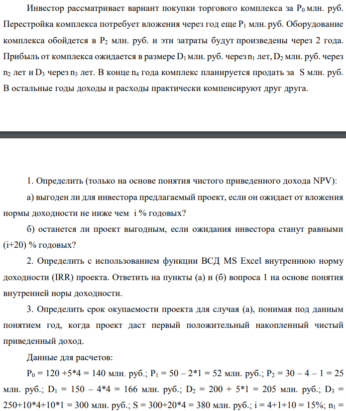 Инвестор рассматривает вариант покупки торгового комплекса за P0 млн. руб. Перестройка комплекса потребует вложения через год еще P1 млн. руб. Оборудование комплекса обойдется в P2 млн. руб. и эти затраты будут произведены через 2 года. Прибыль от комплекса ожидается в размере D1 млн. руб. через n1 лет, D2 млн. руб. через n2 лет и D3 через n3 лет. В конце n4 года комплекс планируется продать за S млн. руб. В остальные годы доходы и расходы практически компенсируют друг друга.  1. Определить (только на основе понятия чистого приведенного дохода NPV): а) выгоден ли для инвестора предлагаемый проект, если он ожидает от вложения нормы доходности не ниже чем i % годовых? б) останется ли проект выгодным, если ожидания инвестора станут равными (i+20) % годовых? 2. Определить с использованием функции ВСД MS Excel внутреннюю норму доходности (IRR) проекта. Ответить на пункты (а) и (б) вопроса 1 на основе понятия внутренней норы доходности. 3. Определить срок окупаемости проекта для случая (а), понимая под данным понятием год, когда проект даст первый положительный накопленный чистый приведенный доход. Данные для расчетов: P0 = 120 +5*4 = 140 млн. руб.; P1 = 50 – 2*1 = 52 млн. руб.; P2 = 30 – 4 – 1 = 25 млн. руб.; D1 = 150 – 4*4 = 166 млн. руб.; D2 = 200 + 5*1 = 205 млн. руб.; D3 = 250+10*4+10*1 = 300 млн. руб.; S = 300+20*4 = 380 млн. руб.; i = 4+1+10 = 15%; n1 = 4; n2 = 6; n3 = 8; n4 = 9 Найти: NPV, IRR, DPP 